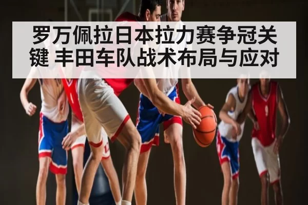 罗万佩拉日本拉力赛争冠关键 丰田车队战术布局与应对 - OBSports